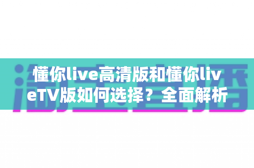 懂你live高清版和懂你liveTV版如何选择？全面解析两大版本差异，帮你找到最适合的观看方案