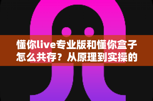懂你live专业版和懂你盒子怎么共存？从原理到实操的全流程实用指南