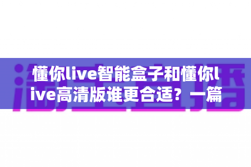 懂你live智能盒子和懂你live高清版谁更合适？一篇看懂的深度对比选购指南