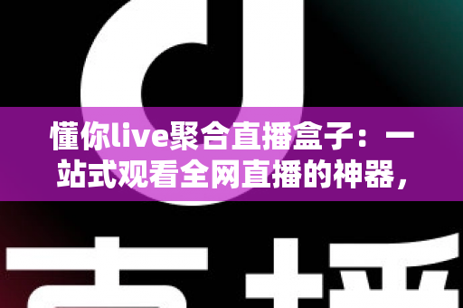 懂你live聚合直播盒子：一站式观看全网直播的神器，精彩内容一个不漏