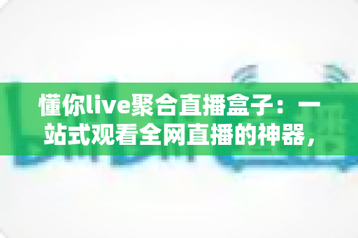 懂你live聚合直播盒子：一站式观看全网直播的神器，精彩内容一个不漏
