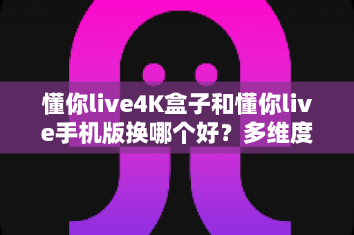懂你live4K盒子和懂你live手机版换哪个好？多维度深度对比助你找到最佳选择