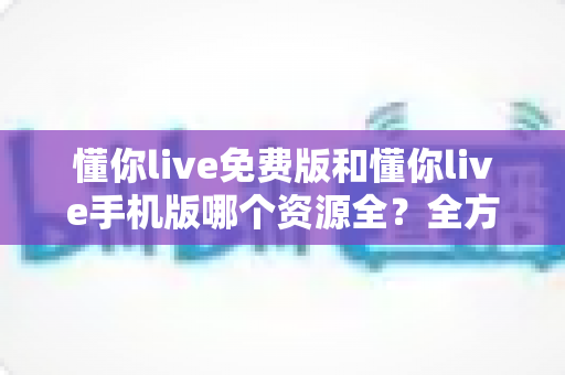 懂你live免费版和懂你live手机版哪个资源全？全方位对比与实用选择指南