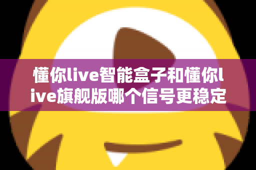 懂你live智能盒子和懂你live旗舰版哪个信号更稳定?全面深度对比评测助你选购不迷路 懂你live智能盒子和懂你live旗舰版哪个信号更稳定?全面深度对比评测助你选购不迷路