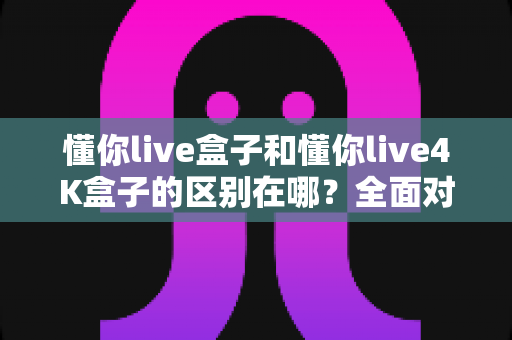 懂你live盒子和懂你live4K盒子的区别在哪?全面对比解析帮你选对不踩坑 懂你live盒子和懂你live4K盒子的区别在哪?全面对比解析帮你选对不踩坑