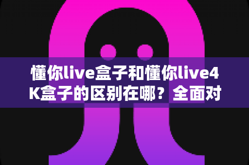 懂你live盒子和懂你live4K盒子的区别在哪?全面对比解析帮你选对不踩坑 懂你live盒子和懂你live4K盒子的区别在哪?全面对比解析帮你选对不踩坑