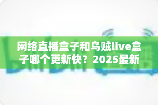 网络直播盒子和乌贼live盒子哪个更新快?2025最新深度对比评测与选购指南 网络直播盒子和乌贼live盒子哪个更新快?2025最新深度对比评测与选购指南