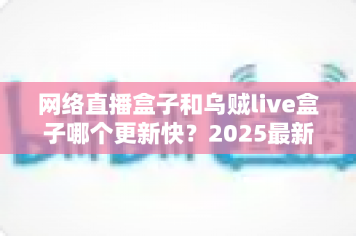 网络直播盒子和乌贼live盒子哪个更新快?2025最新深度对比评测与选购指南 网络直播盒子和乌贼live盒子哪个更新快?2025最新深度对比评测与选购指南