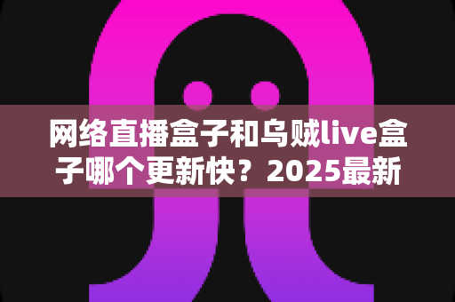 网络直播盒子和乌贼live盒子哪个更新快？2025最新深度对比评测与选购指南
