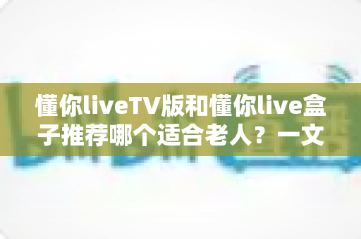 懂你liveTV版和懂你live盒子推荐哪个适合老人?一文看懂两者差异与选购指南 懂你liveTV版和懂你live盒子推荐哪个适合老人?一文看懂两者差异与选购指南