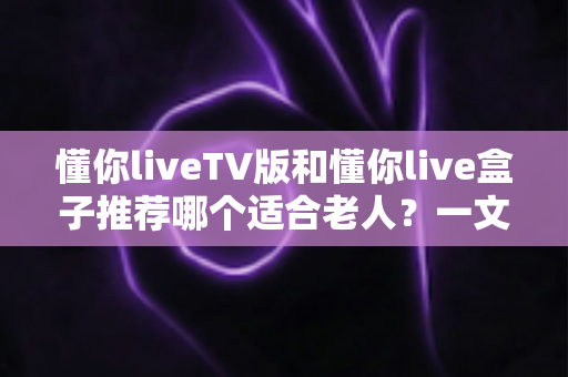 懂你liveTV版和懂你live盒子推荐哪个适合老人?一文看懂两者差异与选购指南 懂你liveTV版和懂你live盒子推荐哪个适合老人?一文看懂两者差异与选购指南