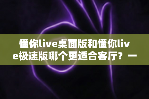 懂你live桌面版和懂你live极速版哪个更适合客厅？一份写给家庭用户的深度对比与选购指南