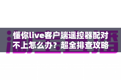 懂你live客户端遥控器配对不上怎么办?超全排查攻略与实用解决技巧一次讲清 懂你live客户端遥控器配对不上怎么办?超全排查攻略与实用解决技巧一次讲清