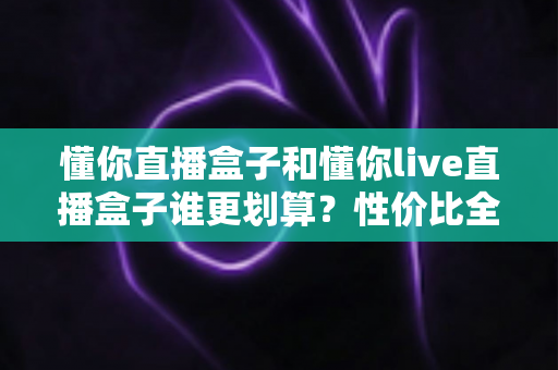 懂你直播盒子和懂你live直播盒子谁更划算？性价比全面对比，帮你把钱花在刀刃上