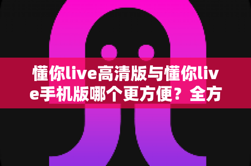 懂你live高清版与懂你live手机版哪个更方便?全方位对比助你找到最适合自己的观看方式 懂你live高清版与懂你live手机版哪个更方便?全方位对比助你找到最适合自己的观看方式