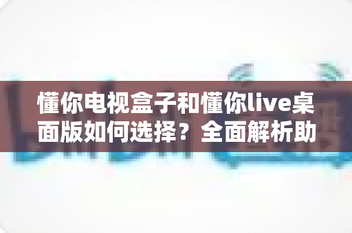 懂你电视盒子和懂你live桌面版如何选择?全面解析助你做出最佳决策 懂你电视盒子和懂你live桌面版如何选择?全面解析助你做出最佳决策