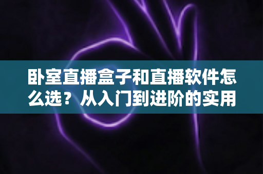 卧室直播盒子和直播软件怎么选？从入门到进阶的实用选购指南