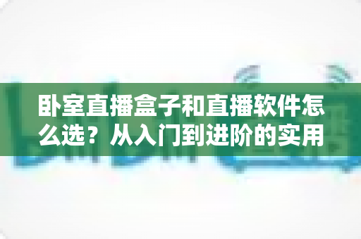 卧室直播盒子和直播软件怎么选？从入门到进阶的实用选购指南