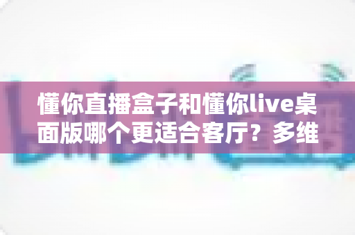 懂你直播盒子和懂你live桌面版哪个更适合客厅？多维度对比助你选对设备