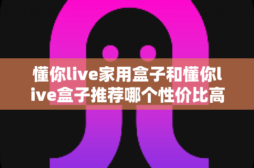 懂你live家用盒子和懂你live盒子推荐哪个性价比高？2025年选购避坑全攻略与深度对比