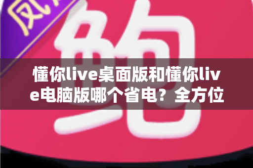 懂你live桌面版和懂你live电脑版哪个省电？全方位耗电对比与省电技巧指南