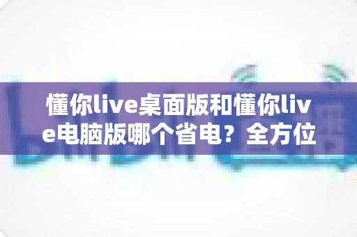 懂你live桌面版和懂你live电脑版哪个省电？全方位耗电对比与省电技巧指南