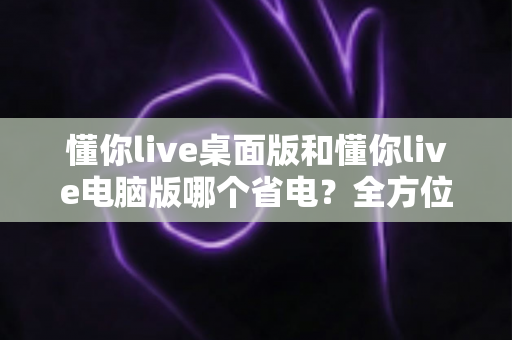 懂你live桌面版和懂你live电脑版哪个省电？全方位耗电对比与省电技巧指南