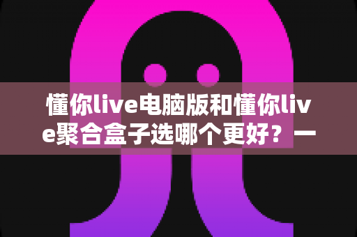 懂你live电脑版和懂你live聚合盒子选哪个更好？一文看懂两者差异，帮你找到最适合的观影方案