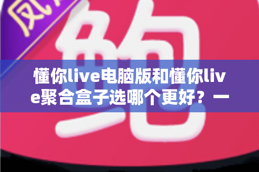 懂你live电脑版和懂你live聚合盒子选哪个更好？一文看懂两者差异，帮你找到最适合的观影方案