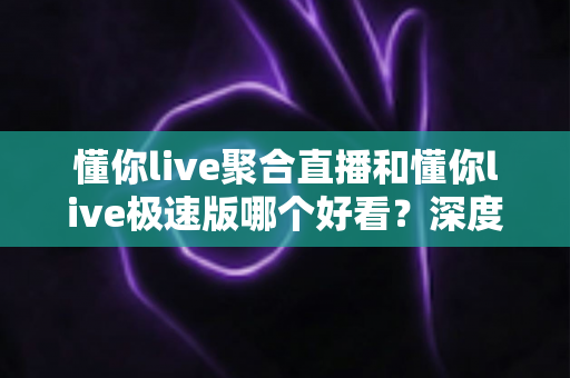 懂你live聚合直播和懂你live极速版哪个好看？深度对比评测帮你选出最适合的观影利器