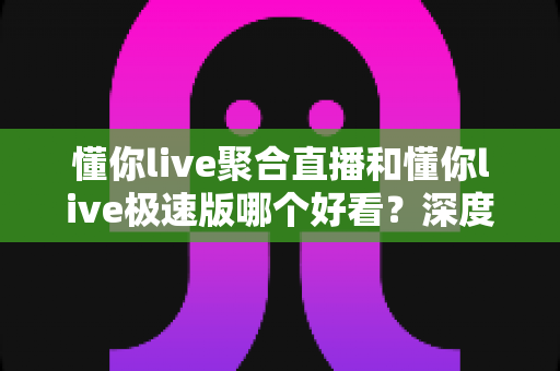 懂你live聚合直播和懂你live极速版哪个好看？深度对比评测帮你选出最适合的观影利器