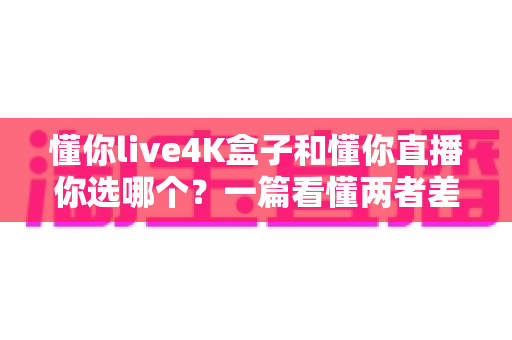 懂你live4K盒子和懂你直播你选哪个？一篇看懂两者差异的深度选购指南