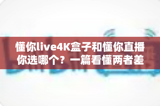 懂你live4K盒子和懂你直播你选哪个？一篇看懂两者差异的深度选购指南