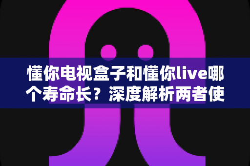 懂你电视盒子和懂你live哪个寿命长？深度解析两者使用寿命差异与实用选购指南