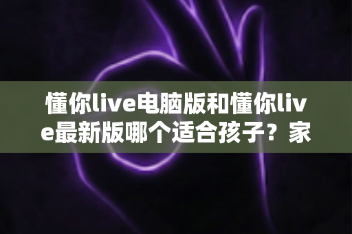 懂你live电脑版和懂你live最新版哪个适合孩子?家长必读的全面对比与选择指南 懂你live电脑版和懂你live最新版哪个适合孩子?家长必读的全面对比与选择指南