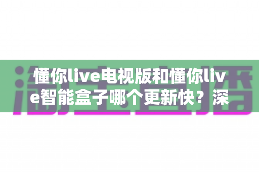 懂你live电视版和懂你live智能盒子哪个更新快？深度对比分析与选购指南