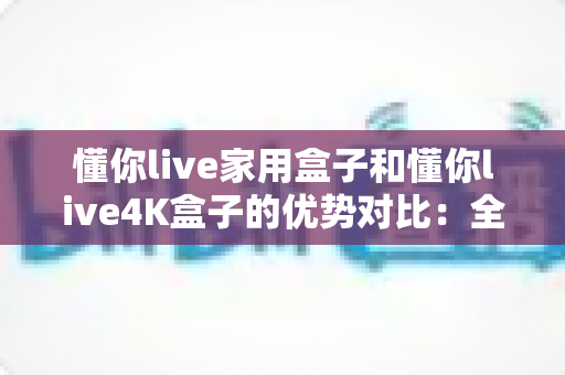 懂你live家用盒子和懂你live4K盒子的优势对比:全面解析帮你选出最适合家庭影音的电视盒子 懂你live家用盒子和懂你live4K盒子的优势对比:全面解析帮你选出最适合家庭影音的电视盒子