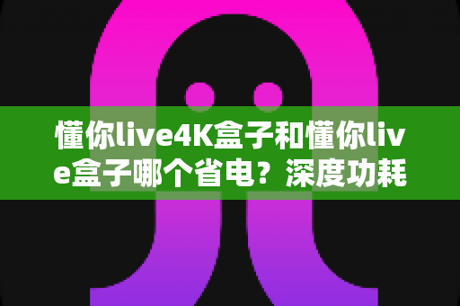 懂你live4K盒子和懂你live盒子哪个省电？深度功耗对比分析与省电选购指南
