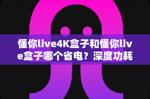 懂你live4K盒子和懂你live盒子哪个省电？深度功耗对比分析与省电选购指南
