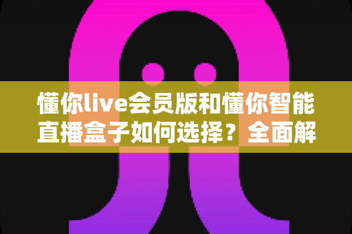 懂你live会员版和懂你智能直播盒子如何选择？全面解析两款直播工具的差异与选购攻略
