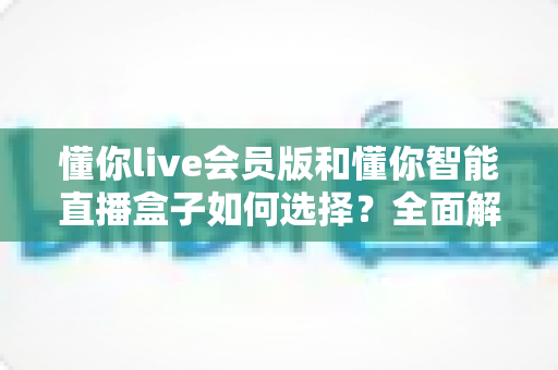 懂你live会员版和懂你智能直播盒子如何选择？全面解析两款直播工具的差异与选购攻略