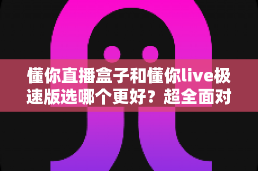 懂你直播盒子和懂你live极速版选哪个更好？超全面对比评测帮你一次选对不踩坑
