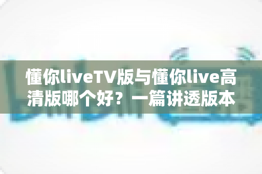 懂你liveTV版与懂你live高清版哪个好？一篇讲透版本差异与选择攻略的深度评测