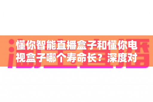 懂你智能直播盒子和懂你电视盒子哪个寿命长？深度对比解析，帮你选对不选贵