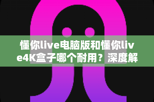 懂你live电脑版和懂你live4K盒子哪个耐用？深度解析设备寿命与选购避坑指南