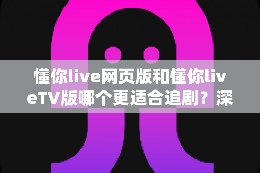 懂你live网页版和懂你liveTV版哪个更适合追剧？深度对比解析帮你找到最佳追剧方案