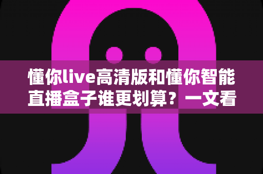 懂你live高清版和懂你智能直播盒子谁更划算？一文看懂差异，帮你省钱不踩坑