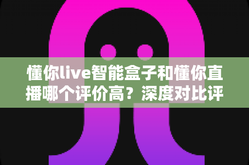 懂你live智能盒子和懂你直播哪个评价高？深度对比评测帮你选对不踩坑