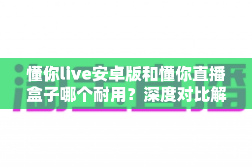 懂你live安卓版和懂你直播盒子哪个耐用?深度对比解析助你做出明智选择 懂你live安卓版和懂你直播盒子哪个耐用?深度对比解析助你做出明智选择