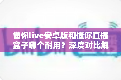懂你live安卓版和懂你直播盒子哪个耐用?深度对比解析助你做出明智选择 懂你live安卓版和懂你直播盒子哪个耐用?深度对比解析助你做出明智选择